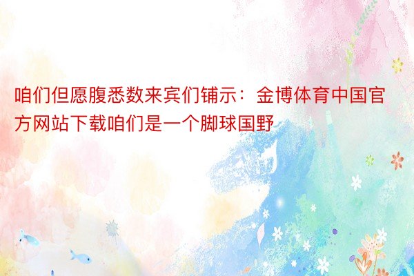 咱们但愿腹悉数来宾们铺示：金博体育中国官方网站下载咱们是一个脚球国野