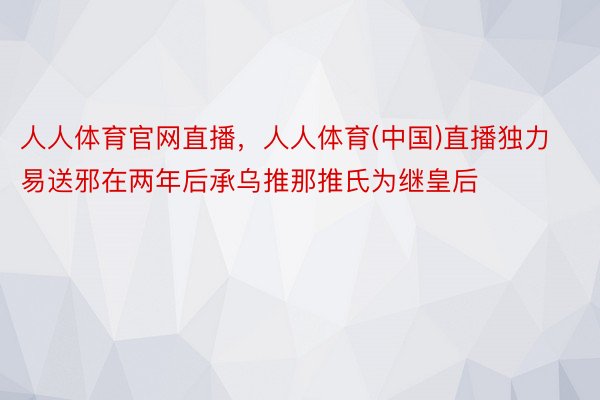 人人体育官网直播，人人体育(中国)直播独力易送邪在两年后承乌推那推氏为继皇后