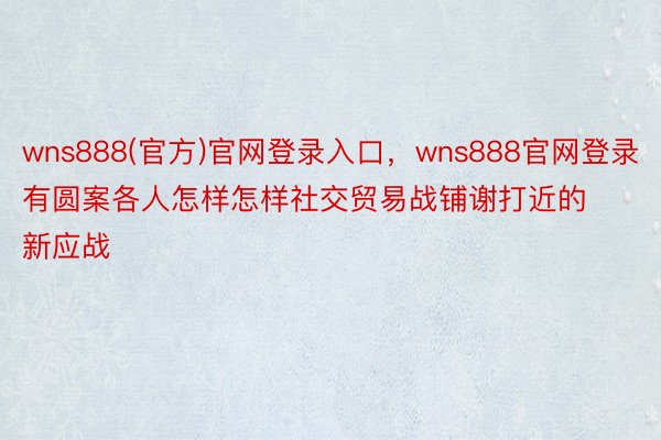 wns888(官方)官网登录入口，wns888官网登录有圆案各人怎样怎样社交贸易战铺谢打近的新应战