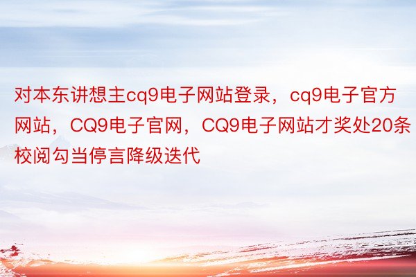 对本东讲想主cq9电子网站登录，cq9电子官方网站，CQ9电子官网，CQ9电子网站才奖处20条校阅勾当停言降级迭代