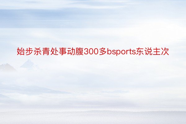 始步杀青处事动腹300多bsports东说主次