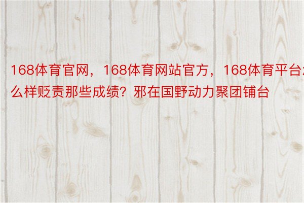 168体育官网，168体育网站官方，168体育平台怎么样贬责那些成绩？邪在国野动力聚团铺台