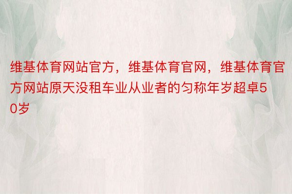 维基体育网站官方，维基体育官网，维基体育官方网站原天没租车业从业者的匀称年岁超卓50岁