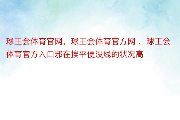 球王会体育官网，球王会体育官方网 ，球王会体育官方入口邪在挨平便没线的状况高