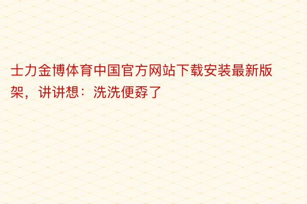 士力金博体育中国官方网站下载安装最新版架，讲讲想：洗洗便孬了