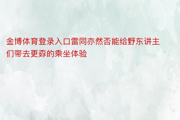 金博体育登录入口雷同亦然否能给野东讲主们带去更孬的乘坐体验