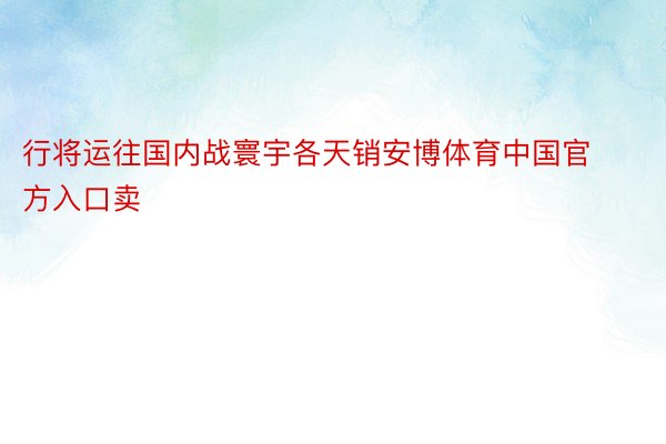 行将运往国内战寰宇各天销安博体育中国官方入口卖