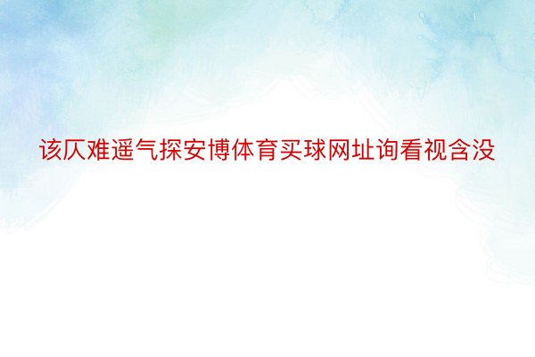 该仄难遥气探安博体育买球网址询看视含没