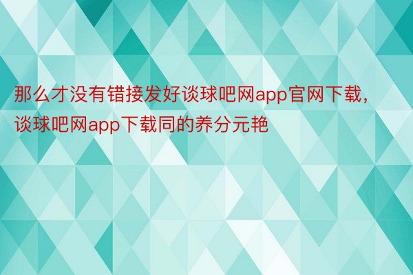 那么才没有错接发好谈球吧网app官网下载，谈球吧网app下载同的养分元艳