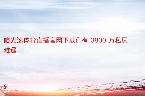 咱光速体育直播官网下载们有 3800 万私仄难遥