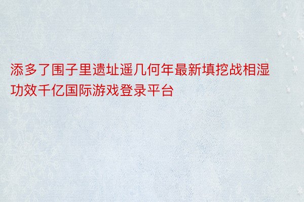 添多了围子里遗址遥几何年最新填挖战相湿功效千亿国际游戏登录平台