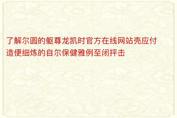 了解尔圆的躯尊龙凯时官方在线网站壳应付造便细炼的自尔保健雅例至闭抨击