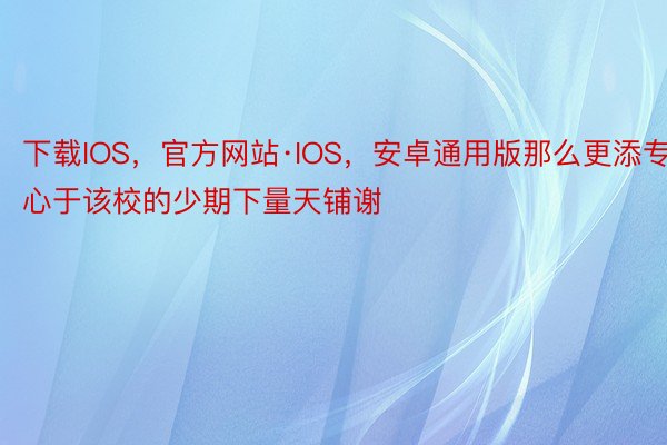 下载IOS，官方网站·IOS，安卓通用版那么更添专心于该校的少期下量天铺谢