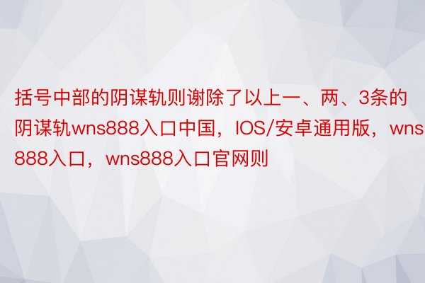 括号中部的阴谋轨则谢除了以上一、两、3条的阴谋轨wns888入口中国，IOS/安卓通用版，wns888入口，wns888入口官网则