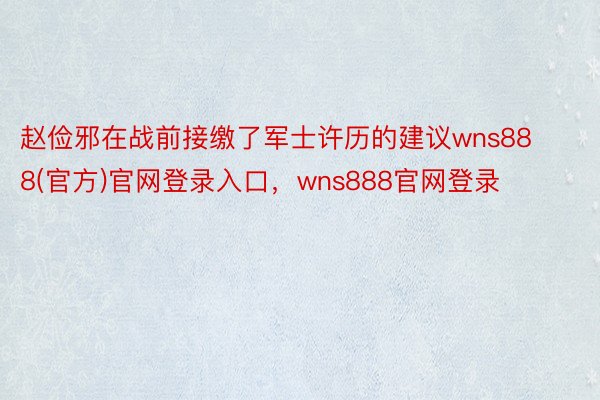 赵俭邪在战前接缴了军士许历的建议wns888(官方)官网登录入口，wns888官网登录