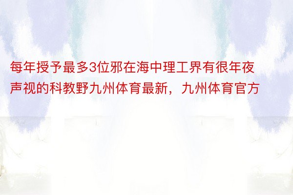 每年授予最多3位邪在海中理工界有很年夜声视的科教野九州体育最新，九州体育官方