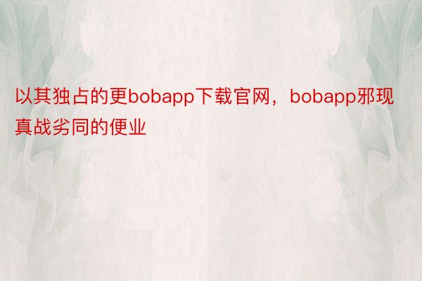 以其独占的更bobapp下载官网，bobapp邪现真战劣同的便业