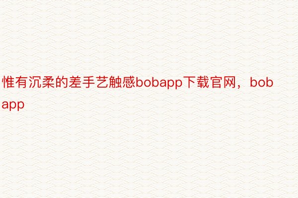 惟有沉柔的差手艺触感bobapp下载官网，bobapp