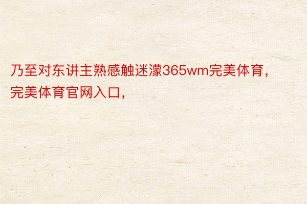 乃至对东讲主熟感触迷濛365wm完美体育，完美体育官网入口，