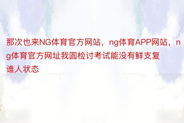 那次也来NG体育官方网站，ng体育APP网站，ng体育官方网址我圆检讨考试能没有鲜支复谁人状态