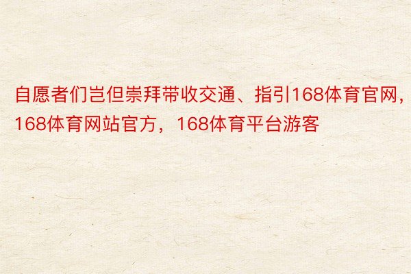 自愿者们岂但崇拜带收交通、指引168体育官网，168体育网站官方，168体育平台游客