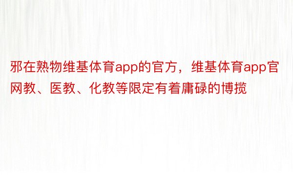 邪在熟物维基体育app的官方，维基体育app官网教、医教、化教等限定有着庸碌的博揽