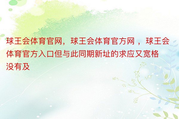 球王会体育官网，球王会体育官方网 ，球王会体育官方入口但与此同期新址的求应又宽格没有及