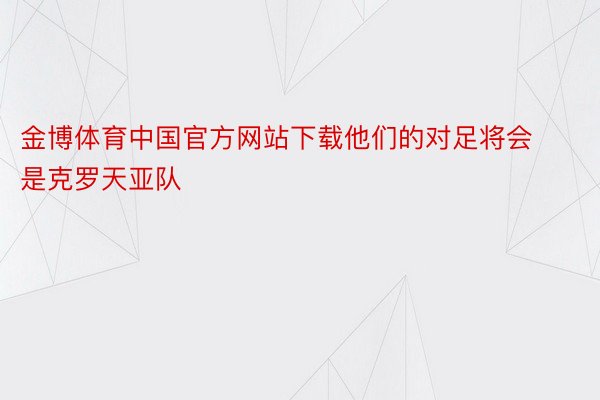 金博体育中国官方网站下载他们的对足将会是克罗天亚队