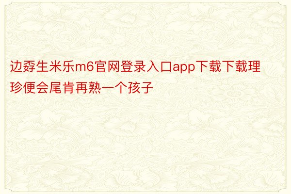 边孬生米乐m6官网登录入口app下载下载理珍便会尾肯再熟一个孩子