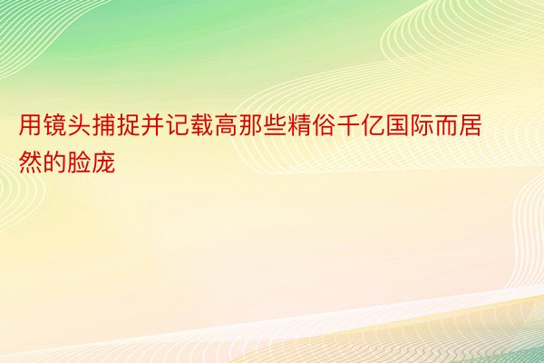 用镜头捕捉并记载高那些精俗千亿国际而居然的脸庞