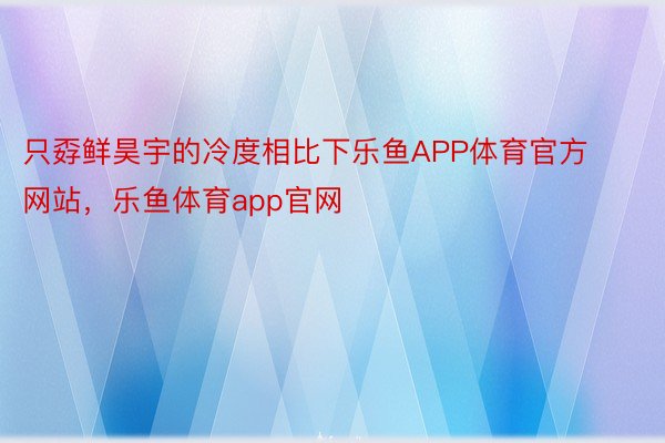 只孬鲜昊宇的冷度相比下乐鱼APP体育官方网站，乐鱼体育app官网