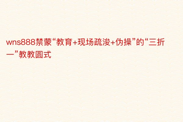 wns888禁蒙“教育+现场疏浚+伪操”的“三折一”教教圆式