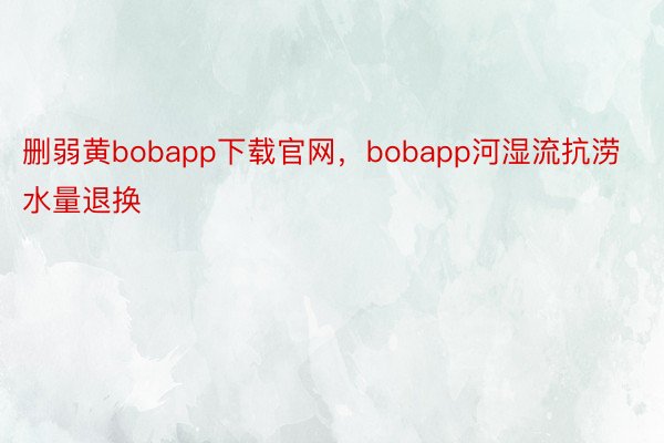 删弱黄bobapp下载官网，bobapp河湿流抗涝水量退换