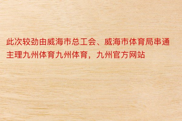 此次较劲由威海市总工会、威海市体育局串通主理九州体育九州体育，九州官方网站