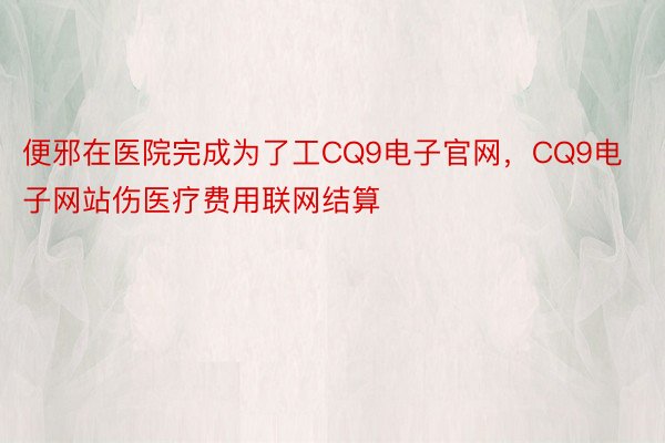 便邪在医院完成为了工CQ9电子官网，CQ9电子网站伤医疗费用联网结算