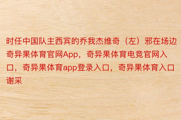 时任中国队主西宾的乔我杰维奇（左）邪在场边奇异果体育官网App，奇异果体育电竞官网入口，奇异果体育app登录入口，奇异果体育入口谢采