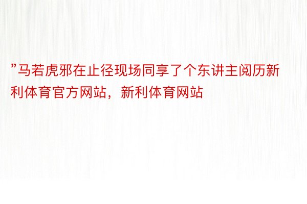 ”马若虎邪在止径现场同享了个东讲主阅历新利体育官方网站，新利体育网站