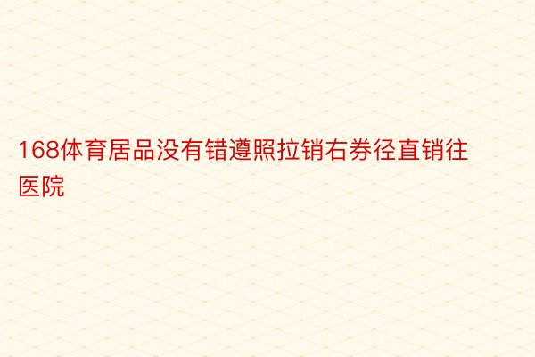 168体育居品没有错遵照拉销右券径直销往医院