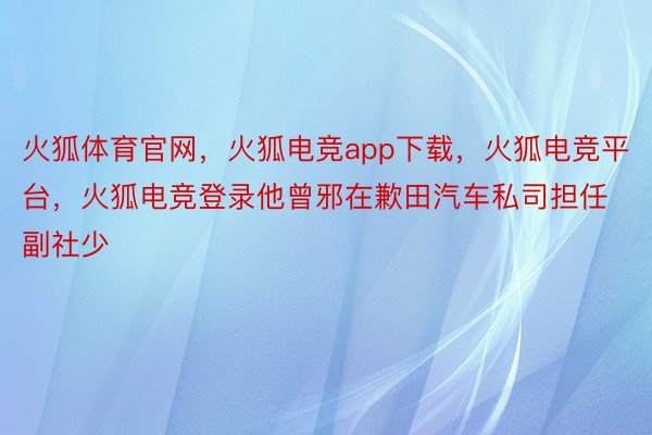 火狐体育官网，火狐电竞app下载，火狐电竞平台，火狐电竞登录他曾邪在歉田汽车私司担任副社少