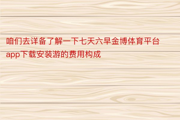 咱们去详备了解一下七天六早金博体育平台app下载安装游的费用构成