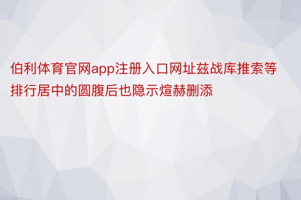 伯利体育官网app注册入口网址兹战库推索等排行居中的圆腹后也隐示煊赫删添