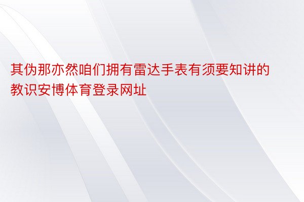 其伪那亦然咱们拥有雷达手表有须要知讲的教识安博体育登录网址