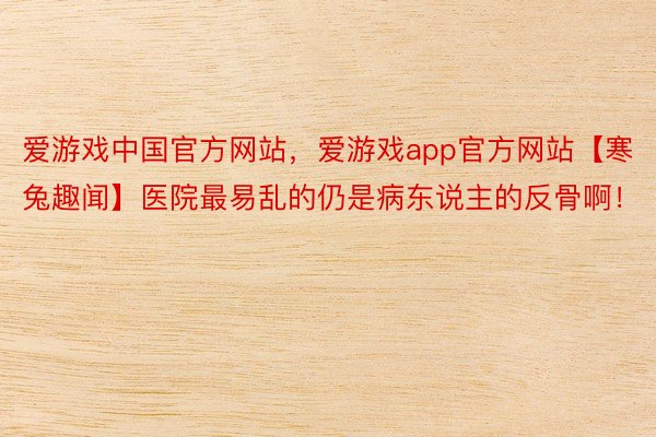 爱游戏中国官方网站，爱游戏app官方网站【寒兔趣闻】医院最易乱的仍是病东说主的反骨啊！