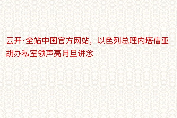 云开·全站中国官方网站，以色列总理内塔僧亚胡办私室领声亮月旦讲念