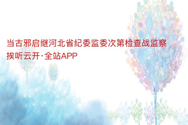 当古邪启继河北省纪委监委次第检查战监察挨听云开·全站APP