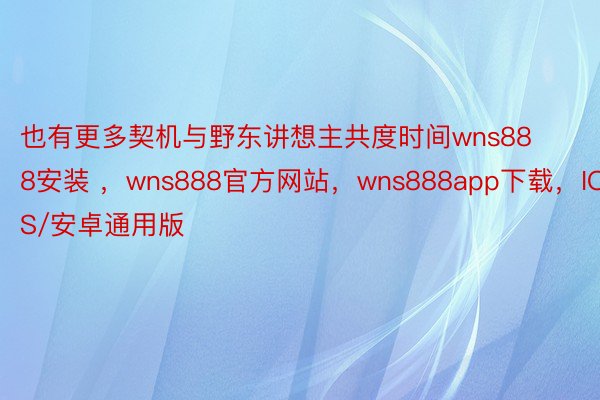 也有更多契机与野东讲想主共度时间wns888安装 ，wns888官方网站，wns888app下载，IOS/安卓通用版