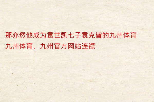 那亦然他成为袁世凯七子袁克皆的九州体育九州体育，九州官方网站连襟