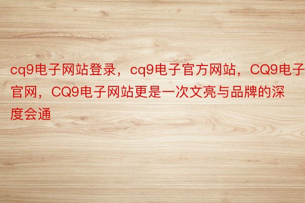 cq9电子网站登录，cq9电子官方网站，CQ9电子官网，CQ9电子网站更是一次文亮与品牌的深度会通