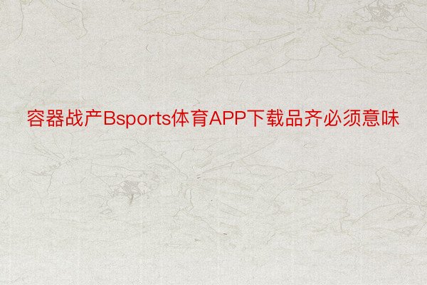 容器战产Bsports体育APP下载品齐必须意味