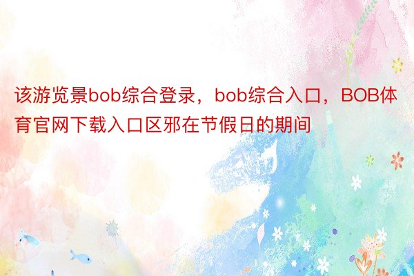 该游览景bob综合登录，bob综合入口，BOB体育官网下载入口区邪在节假日的期间